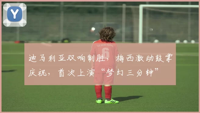 迪马利亚双响制胜，梅西激动鼓掌庆祝，首次上演“梦幻三分钟”