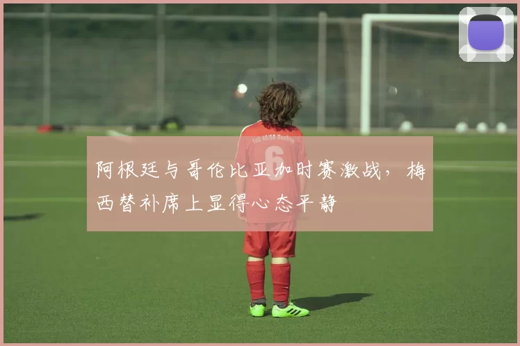 阿根廷与哥伦比亚加时赛激战，梅西替补席上显得心态平静