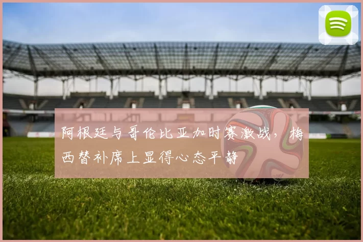 阿根廷与哥伦比亚加时赛激战，梅西替补席上显得心态平静